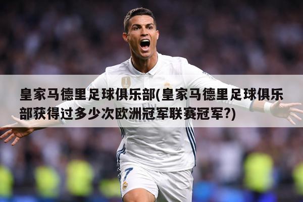 皇家马德里足球俱乐部(皇家马德里足球俱乐部获得过多少次欧洲冠军联赛冠军?)
