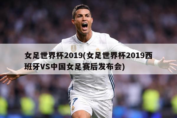 女足世界杯2019(女足世界杯2019西班牙VS中国女足赛后发布会)