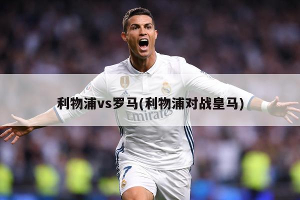 利物浦vs罗马(利物浦对战皇马)