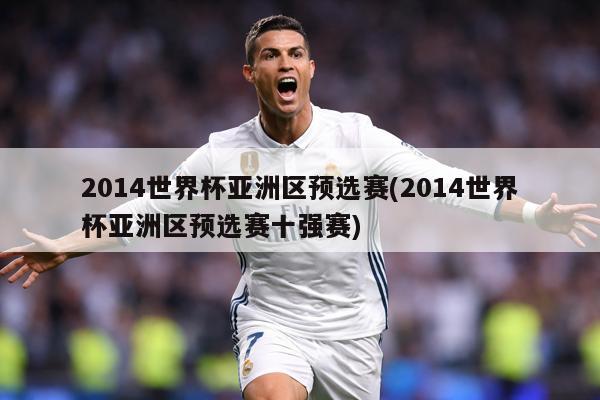 2014世界杯亚洲区预选赛(2014世界杯亚洲区预选赛十强赛)