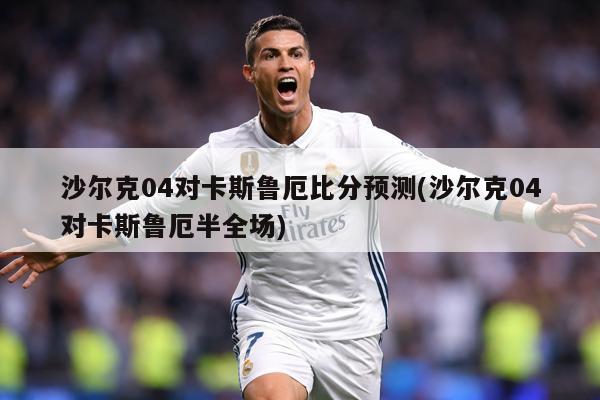 沙尔克04对卡斯鲁厄比分预测(沙尔克04对卡斯鲁厄半全场)