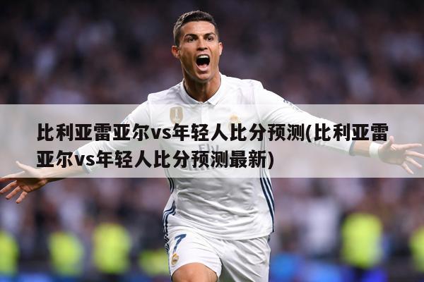 比利亚雷亚尔vs年轻人比分预测(比利亚雷亚尔vs年轻人比分预测最新)