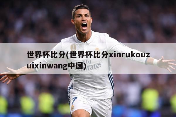 世界杯比分(世界杯比分xinrukouzuixinwang中国)