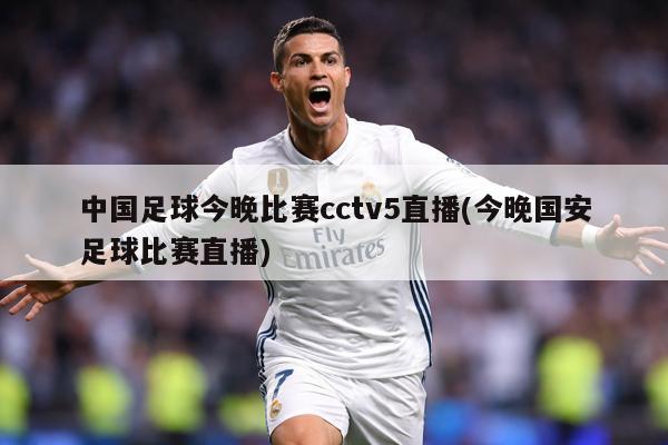 中国足球今晚比赛cctv5直播(今晚国安足球比赛直播)